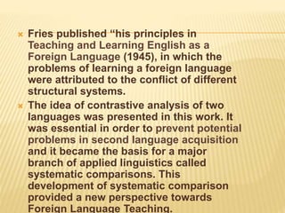  Fries published “his principles in
Teaching and Learning English as a
Foreign Language (1945), in which the
problems of learning a foreign language
were attributed to the conflict of different
structural systems.
 The idea of contrastive analysis of two
languages was presented in this work. It
was essential in order to prevent potential
problems in second language acquisition
and it became the basis for a major
branch of applied linguistics called
systematic comparisons. This
development of systematic comparison
provided a new perspective towards
Foreign Language Teaching.
 