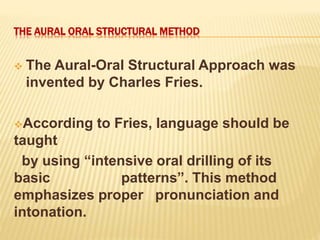 THE AURAL ORAL STRUCTURAL METHOD
 The Aural-Oral Structural Approach was
invented by Charles Fries.
According to Fries, language should be
taught
by using “intensive oral drilling of its
basic patterns”. This method
emphasizes proper pronunciation and
intonation.
 