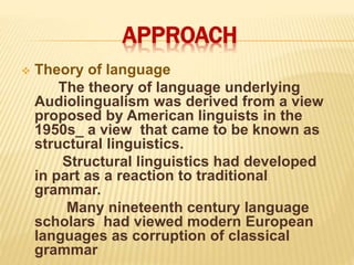 APPROACH
 Theory of language
The theory of language underlying
Audiolingualism was derived from a view
proposed by American linguists in the
1950s_ a view that came to be known as
structural linguistics.
Structural linguistics had developed
in part as a reaction to traditional
grammar.
Many nineteenth century language
scholars had viewed modern European
languages as corruption of classical
grammar
 