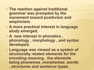  The reaction against traditional
grammar was prompted by the
movement toward positivism and
empiricism.
 A more practical interest in language
study emerged.
 A new interest in phonetics ,
phonology , morphology , and syntax
developed.
 Language was viewed as a system of
structurally related elements for the
encoding meaning , the elements
being phonemes ,morphemes ,words
, structures and sentence types.
 