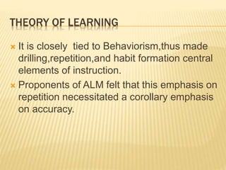 THEORY OF LEARNING
 It is closely tied to Behaviorism,thus made
drilling,repetition,and habit formation central
elements of instruction.
 Proponents of ALM felt that this emphasis on
repetition necessitated a corollary emphasis
on accuracy.
 
