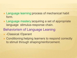  Language learning:process of mechanical habit
form.
 Language mastery:acquiring a set of appropriate
language stimulus-response chain.
Behaviorism of Language Leaning:
 -Classical /Operant
 Conditioning:helping learners to respond correctly
to stimuli through shaping/reinforcement.
 