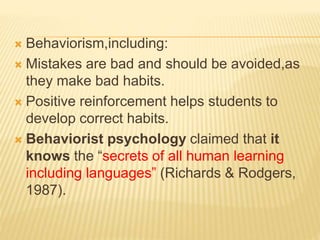  Behaviorism,including:
 Mistakes are bad and should be avoided,as
they make bad habits.
 Positive reinforcement helps students to
develop correct habits.
 Behaviorist psychology claimed that it
knows the “secrets of all human learning
including languages” (Richards & Rodgers,
1987).
 