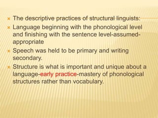  The descriptive practices of structural linguists:
 Language beginning with the phonological level
and finishing with the sentence level-assumed-
appropriate
 Speech was held to be primary and writing
secondary.
 Structure is what is important and unique about a
language-early practice-mastery of phonological
structures rather than vocabulary.
 