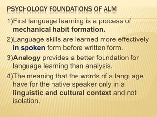PSYCHOLOGY FOUNDATIONS OF ALM
1)First language learning is a process of
mechanical habit formation.
2)Language skills are learned more effectively
in spoken form before written form.
3)Analogy provides a better foundation for
language learning than analysis.
4)The meaning that the words of a language
have for the native speaker only in a
linguistic and cultural context and not
isolation.
 