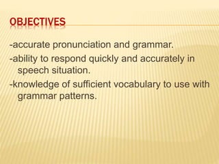 OBJECTIVES
-accurate pronunciation and grammar.
-ability to respond quickly and accurately in
speech situation.
-knowledge of sufficient vocabulary to use with
grammar patterns.
 