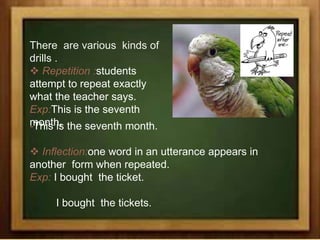 There are various kinds of
drills .
 Repetition :students
attempt to repeat exactly
what the teacher says.
Exp:This is the seventh
month.-This is the seventh month.
 Inflection:one word in an utterance appears in
another form when repeated.
Exp: I bought the ticket.
I bought the tickets.
 