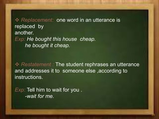  Replacement: one word in an utterance is
replaced by
another.
Exp: He bought this house cheap.
he bought it cheap.
 Restatement : The student rephrases an utterance
and addresses it to someone else ,according to
instructions.
Exp: Tell him to wait for you .
-wait for me.
29
 