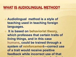 WHAT IS AUDIOLINGUAL METHOD?
 Audiolingual method is a style of
teaching used in teaching foreign
languages.
 It is based on behaviorist theory,
which professes that certain traits of
living things, and in this case
humans, could be trained through a
system of reinforcement—correct use
of a trait would receive positive
feedback while incorrect use of that
 