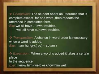  Completion: The student hears an utterance that is
complete except for one word ,then repeats the
utterance in completed form.
Exp:we all have …own troubles.
we all have our own troubles.
 Transposition :A chance in word order is necessary
when a word is added.
Exp: I am hungry.( so) – so am ı
 Expansion : When a word is added it takes a certain
place
İn the sequence.
Exp: I know him (well) –ı know him well.
30
 