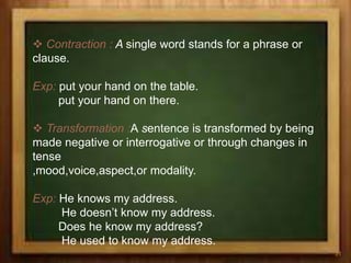  Contraction : A single word stands for a phrase or
clause.
Exp: put your hand on the table.
put your hand on there.
 Transformation :A sentence is transformed by being
made negative or interrogative or through changes in
tense
,mood,voice,aspect,or modality.
Exp: He knows my address.
He doesn’t know my address.
Does he know my address?
He used to know my address.
31
 