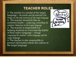  The teacher is a model of the target
language – the teacher and the materials s/he
brings are the only resources of the target language
 The teacher should be like an
orchestra leader – conducting, controlling the
students’ behaviour in the target language
 The teacher is responsible for
helping students to overcome the habits
of their native language – through
comparing the students’ native language and the
target language
 The teacher is also responsible to
present information about the culture of
the target language
 