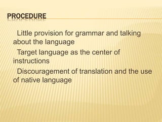 PROCEDURE
Little provision for grammar and talking
about the language
Target language as the center of
instructions
Discouragement of translation and the use
of native language
 