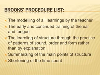 BROOKS’ PROCEDURE LIST:
 The modelling of all learnings by the teacher
 The early and continued training of the ear
and tongue
 The learniing of structure through the practice
of patterns of sound, order and form rather
than by explanation
 Summarizing of the main points of structure
 Shortening of the time spent
 