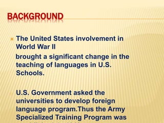 BACKGROUND
 The United States involvement in
World War II
brought a significant change in the
teaching of languages in U.S.
Schools.
o U.S. Government asked the
universities to develop foreign
language program.Thus the Army
Specialized Training Program was
 