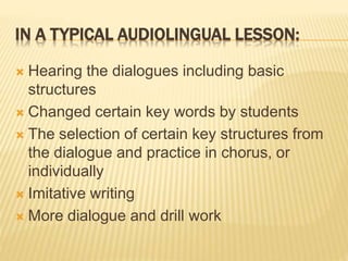 IN A TYPICAL AUDIOLINGUAL LESSON:
 Hearing the dialogues including basic
structures
 Changed certain key words by students
 The selection of certain key structures from
the dialogue and practice in chorus, or
individually
 Imitative writing
 More dialogue and drill work
 