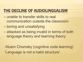 THE DECLINE OF AUDIOLINGUALISM
 unable to transfer skills to real
communication outside the classroom
 boring and unsatisfying
 attacked as being invalid in terms of both
language theory and learning theory
-Noam Chomsky (cognitive code learning)
‘Language is not a habit structure’.
 