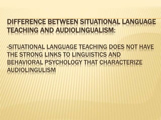 DIFFERENCE BETWEEN SITUATIONAL LANGUAGE
TEACHING AND AUDIOLINGUALISM:
-SITUATIONAL LANGUAGE TEACHING DOES NOT HAVE
THE STRONG LINKS TO LINGUISTICS AND
BEHAVIORAL PSYCHOLOGY THAT CHARACTERIZE
AUDIOLINGULISM
 
