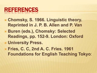 REFERENCES
 Chomsky, S. 1966. Linguistic theory.
Reprinted in J. P. B. Allen and P. Van
 Buren (eds.), Chomsky: Selected
Readings, pp. 152-9. London: Oxford
 University Press.
 Fries, C. C, 2nd A. C. Fries. 1961
Foundations for English Teaching Tokyo:
 