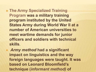  The Army Specialized Training
Program was a military training
program instituted by the United
States Army during World War II at a
number of American universities to
meet wartime demands for junior
officers and soldiers with technical
skills.
 Army method had a significant
impact on linguistics and the way
foreign languages were taught. It was
based on Leonard Bloomfield’s
technique (informant method) of
 