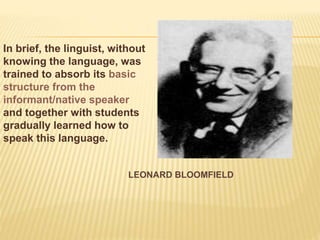LEONARD BLOOMFIELD
In brief, the linguist, without
knowing the language, was
trained to absorb its basic
structure from the
informant/native speaker
and together with students
gradually learned how to
speak this language.
 