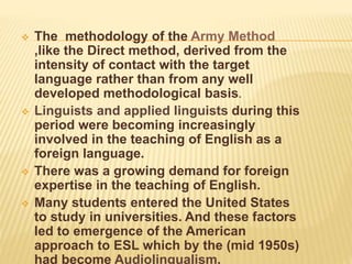  The methodology of the Army Method
,like the Direct method, derived from the
intensity of contact with the target
language rather than from any well
developed methodological basis.
 Linguists and applied linguists during this
period were becoming increasingly
involved in the teaching of English as a
foreign language.
 There was a growing demand for foreign
expertise in the teaching of English.
 Many students entered the United States
to study in universities. And these factors
led to emergence of the American
approach to ESL which by the (mid 1950s)
had become Audiolingualism.
 