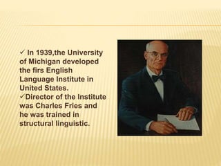  In 1939,the University
of Michigan developed
the firs English
Language Institute in
United States.
Director of the Institute
was Charles Fries and
he was trained in
structural linguistic.
 