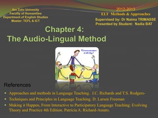 2012-2013
                                                       ELT Methods & Approaches



          Chapter 4:
 The Audio-Lingual Method




References
 Approaches and methods in Language Teaching. J.C. Richards and T.S. Rodgers-
 Techniques and Principles in Language Teaching. D. Larsen Freeman
 Making it Happen, From Interactive to Participatory Language Teaching: Evolving
  Theory and Practice 4th Edition. Patricia A. Richard-Amato.
 