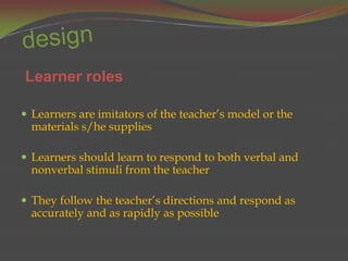 Learner roles

 Learners are imitators of the teacher’s model or the
  materials s/he supplies

 Learners should learn to respond to both verbal and
  nonverbal stimuli from the teacher

 They follow the teacher’s directions and respond as
  accurately and as rapidly as possible
 