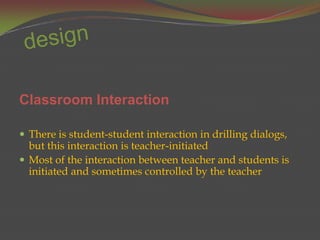 Classroom Interaction

 There is student-student interaction in drilling dialogs,
  but this interaction is teacher-initiated
 Most of the interaction between teacher and students is
  initiated and sometimes controlled by the teacher
 