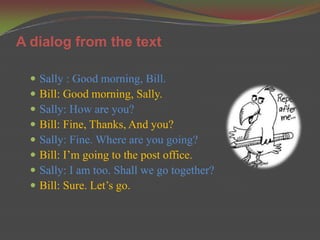 A dialog from the text

     Sally : Good morning, Bill.
     Bill: Good morning, Sally.
     Sally: How are you?
     Bill: Fine, Thanks, And you?
     Sally: Fine. Where are you going?
     Bill: I’m going to the post office.
     Sally: I am too. Shall we go together?
     Bill: Sure. Let’s go.
 