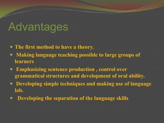 Advantages
 The first method to have a theory.
 Making language teaching possible to large groups of
  learners
 Emphasizing sentence production , control over
  grammatical structures and development of oral ability.
 Developing simple techniques and making use of language
  lab.
 Developing the separation of the language skills
 