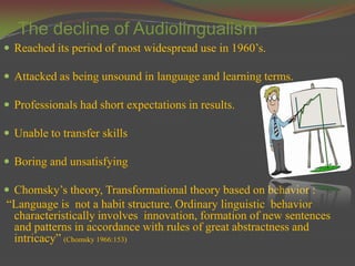 The decline of Audiolingualism
 Reached its period of most widespread use in 1960’s.

 Attacked as being unsound in language and learning terms.

 Professionals had short expectations in results.

 Unable to transfer skills

 Boring and unsatisfying

 Chomsky’s theory, Transformational theory based on behavior :
“Language is not a habit structure. Ordinary linguistic behavior
 characteristically involves innovation, formation of new sentences
 and patterns in accordance with rules of great abstractness and
 intricacy” (Chomsky 1966:153)
 