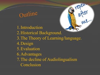 1.Introduction
2.Historical Background.
3.The Theory of Learning/language.
4.Design
5.Evaluation
6.Advantages
7.The decline of Audiolingualism
  Conclusion
 