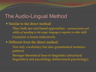 The Audio-Lingual Method
 Similar to the direct method:
   They both are oral-based approaches – pronunciation and
    ability of speaking in the target language is superior to other skills
   Grammar is learnt inductively
 Different from the direct method:
   Not only vocabulary but also grammatical sentence
    patterns
   Stronger theoretical base in linguistics (structural
    linguistics) and psychology (behavioural psychology)
 