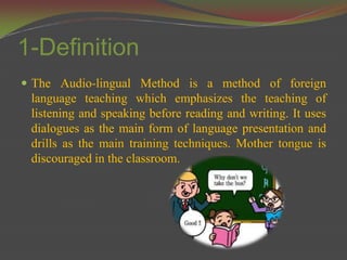 1-Definition
 The Audio-lingual Method is a method of foreign
 language teaching which emphasizes the teaching of
 listening and speaking before reading and writing. It uses
 dialogues as the main form of language presentation and
 drills as the main training techniques. Mother tongue is
 discouraged in the classroom.
 