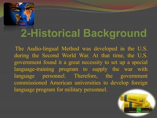 2-Historical Background
 The Audio-lingual Method was developed in the U.S.
during the Second World War. At that time, the U.S.
government found it a great necessity to set up a special
language-training program to supply the war with
language personnel. Therefore, the government
commissioned American universities to develop foreign
language program for military personnel.
 