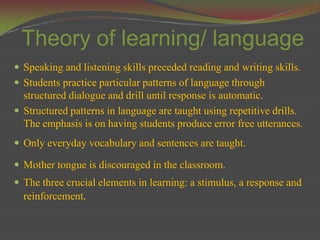 Theory of learning/ language
 Speaking and listening skills preceded reading and writing skills.
 Students practice particular patterns of language through
  structured dialogue and drill until response is automatic.
 Structured patterns in language are taught using repetitive drills.
  The emphasis is on having students produce error free utterances.
 Only everyday vocabulary and sentences are taught.

 Mother tongue is discouraged in the classroom.
 The three crucial elements in learning: a stimulus, a response and
  reinforcement.
 
