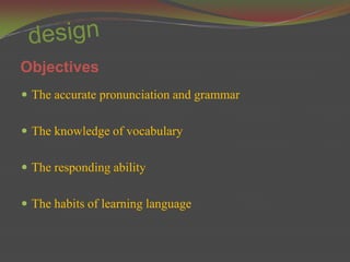 Objectives
 The accurate pronunciation and grammar


 The knowledge of vocabulary


 The responding ability


 The habits of learning language
 