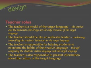 Teacher roles
 The teacher is a model of the target language – the teacher
  and the materials s/he brings are the only resources of the target
  language
 The teacher should be like an orchestra leader – conducting,
  controlling the students’ behaviour in the target language
 The teacher is responsible for helping students to
  overcome the habits of their native language – through
  comparing the students’ native language and the target language
 The teacher is also responsible to present information
  about the culture of the target language
 