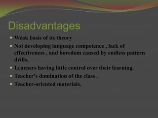 Disadvantages
 Weak basis of its theory
 Not developing language competence , lack of
  effectiveness , and boredom caused by endless pattern
  drills.
 Learners having little control over their learning.
 Teacher’s domination of the class .
 Teacher-oriented materials.
 