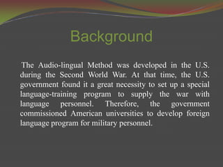 Background
 The Audio-lingual Method was developed in the U.S.
during the Second World War. At that time, the U.S.
government found it a great necessity to set up a special
language-training program to supply the war with
language personnel. Therefore, the government
commissioned American universities to develop foreign
language program for military personnel.
 