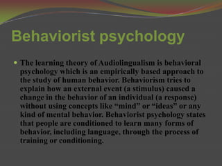 Behaviorist psychology
 The learning theory of Audiolingualism is behavioral
 psychology which is an empirically based approach to
 the study of human behavior. Behaviorism tries to
 explain how an external event (a stimulus) caused a
 change in the behavior of an individual (a response)
 without using concepts like “mind” or “ideas” or any
 kind of mental behavior. Behaviorist psychology states
 that people are conditioned to learn many forms of
 behavior, including language, through the process of
 training or conditioning.
 