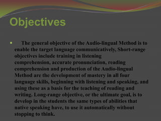Objectives
      The general objective of the Audio-lingual Method is to
    enable the target language communicatively, Short-range
    objectives include training in listening
    comprehension, accurate pronunciation, reading
    comprehension and production of the Audio-lingual
    Method are the development of mastery in all four
    language skills, beginning with listening and speaking, and
    using these as a basis for the teaching of reading and
    writing. Long-range objective, or the ultimate goal, is to
    develop in the students the same types of abilities that
    native speaking have, to use it automatically without
    stopping to think.
 