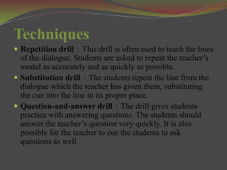 Techniques
 Repetition drill：This drill is often used to teach the lines
  of the dialogue. Students are asked to repeat the teacher’s
  model as accurately and as quickly as possible.
 Substitution drill：The students repeat the line from the
  dialogue which the teacher has given them, substituting
  the cue into the line in its proper place.
 Question-and-answer drill：The drill gives students
  practice with answering questions. The students should
  answer the teacher’s question very quickly. It is also
  possible for the teacher to cue the students to ask
  questions as well
 