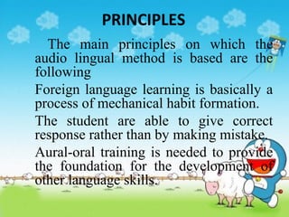 PRINCIPLES
The main principles on which the
audio lingual method is based are the
following
1. Foreign language learning is basically a
process of mechanical habit formation.
2. The student are able to give correct
response rather than by making mistake.
3. Aural-oral training is needed to provide
the foundation for the development of
other language skills.
 