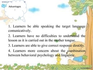 Advantages
:
1. Learners be able speaking the target language
comunicatively.
2. Learners have no difficulties to understand the
lesson as it is carried out in the mother tongue.
3. Learners are able to give correct response directly.
4. Learners more concern about the combination
between behavioral psychology and linguistic.
 