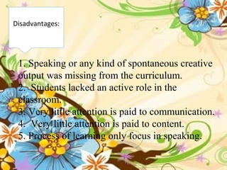 1. Speaking or any kind of spontaneous creative
output was missing from the curriculum.
2. Students lacked an active role in the
classroom.
3. Very little attention is paid to communication.
4. Very little attention is paid to content.
5. Process of learning only focus in speaking.
Disadvantages:
 