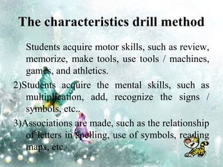 The characteristics drill method
1 ) Students acquire motor skills, such as review,
memorize, make tools, use tools / machines,
games, and athletics.
2)Students acquire the mental skills, such as
multiplication, add, recognize the signs /
symbols, etc..
3)Associations are made, such as the relationship
of letters in spelling, use of symbols, reading
maps, etc
 