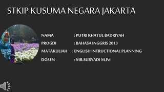 NAMA : PUTRIKHATUL BADRIYAH
PROGDI : BAHASAINGGRIS 2013
MATAKULIAH : ENGLISH INTRUCTIONALPLANNING
DOSEN : MR.SURYADIM,Pd
STKIP KUSUMA NEGARA JAKARTA
 